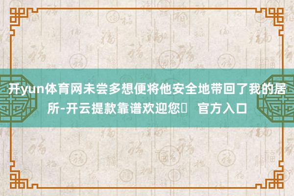 开yun体育网未尝多想便将他安全地带回了我的居所-开云提款靠谱欢迎您✅ 官方入口