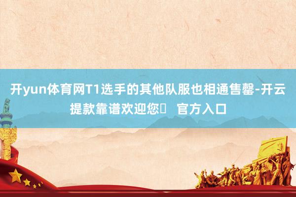 开yun体育网T1选手的其他队服也相通售罄-开云提款靠谱欢迎您✅ 官方入口