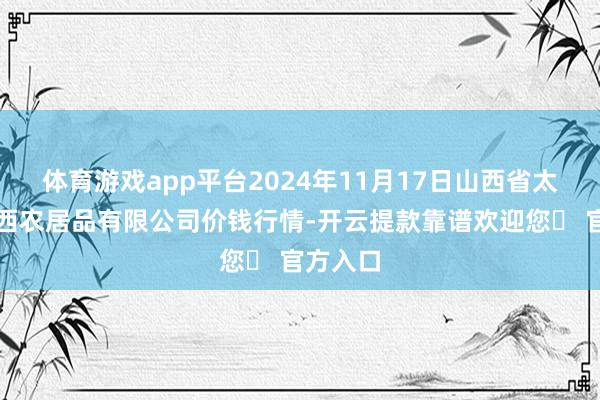 体育游戏app平台2024年11月17日山西省太原市河西农居品有限公司价钱行情-开云提款靠谱欢迎您✅ 官方入口
