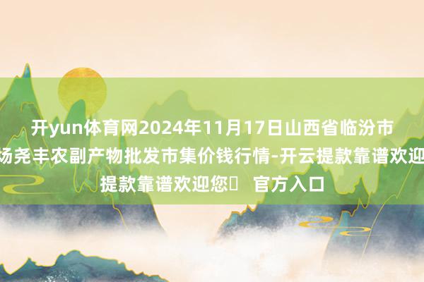 开yun体育网2024年11月17日山西省临汾市尧王人区奶牛场尧丰农副产物批发市集价钱行情-开云提款靠谱欢迎您✅ 官方入口