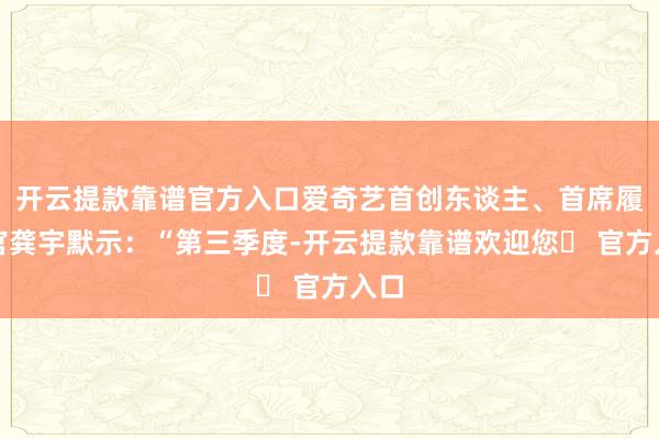 开云提款靠谱官方入口爱奇艺首创东谈主、首席履行官龚宇默示：“第三季度-开云提款靠谱欢迎您✅ 官方入口