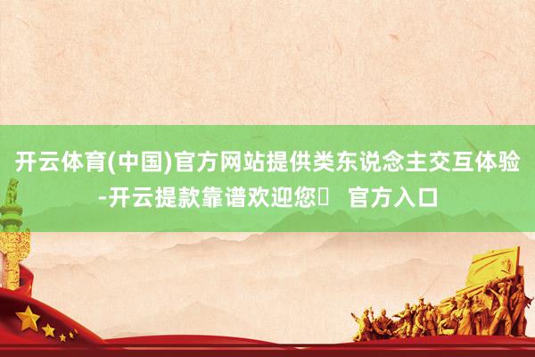 开云体育(中国)官方网站提供类东说念主交互体验-开云提款靠谱欢迎您✅ 官方入口
