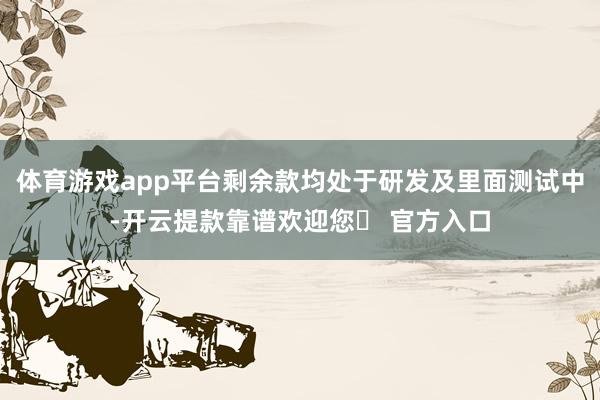 体育游戏app平台剩余款均处于研发及里面测试中-开云提款靠谱欢迎您✅ 官方入口