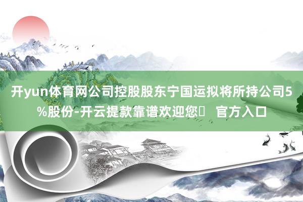 开yun体育网公司控股股东宁国运拟将所持公司5%股份-开云提款靠谱欢迎您✅ 官方入口