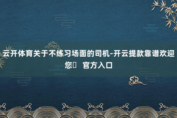 云开体育关于不练习场面的司机-开云提款靠谱欢迎您✅ 官方入口