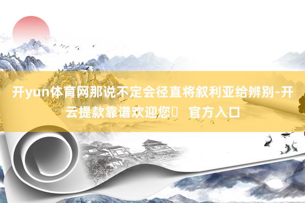 开yun体育网那说不定会径直将叙利亚给辨别-开云提款靠谱欢迎您✅ 官方入口