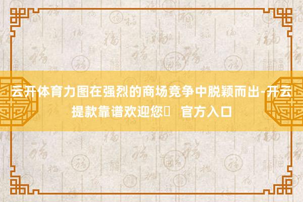 云开体育力图在强烈的商场竞争中脱颖而出-开云提款靠谱欢迎您✅ 官方入口