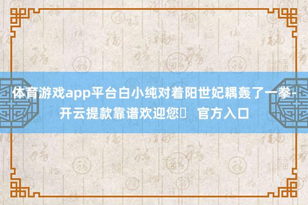 体育游戏app平台白小纯对着阳世妃耦轰了一拳-开云提款靠谱欢迎您✅ 官方入口