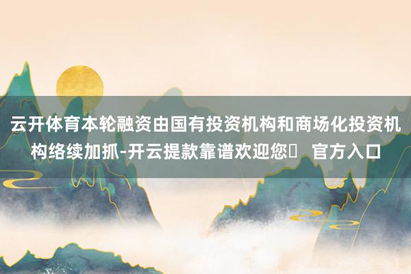 云开体育本轮融资由国有投资机构和商场化投资机构络续加抓-开云提款靠谱欢迎您✅ 官方入口