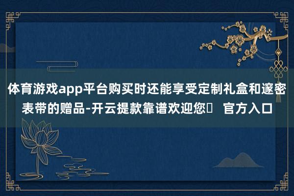 体育游戏app平台购买时还能享受定制礼盒和邃密表带的赠品-开云提款靠谱欢迎您✅ 官方入口