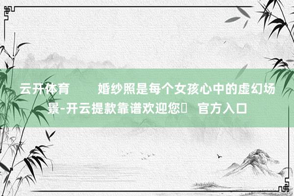 云开体育        婚纱照是每个女孩心中的虚幻场景-开云提款靠谱欢迎您✅ 官方入口