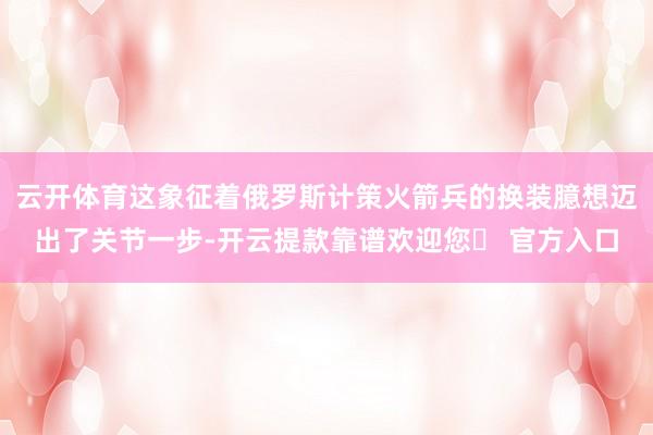 云开体育这象征着俄罗斯计策火箭兵的换装臆想迈出了关节一步-开云提款靠谱欢迎您✅ 官方入口