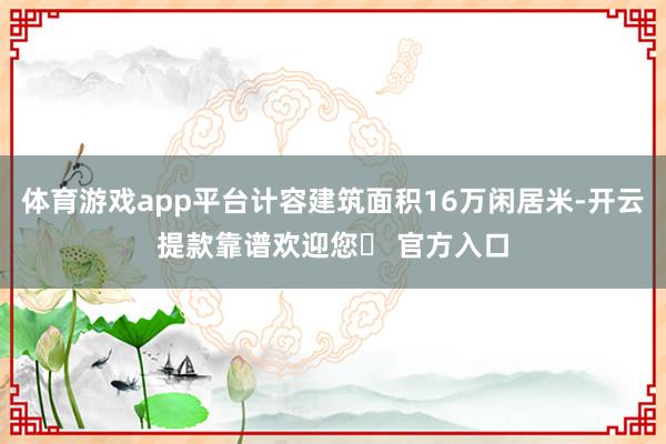体育游戏app平台计容建筑面积16万闲居米-开云提款靠谱欢迎您✅ 官方入口