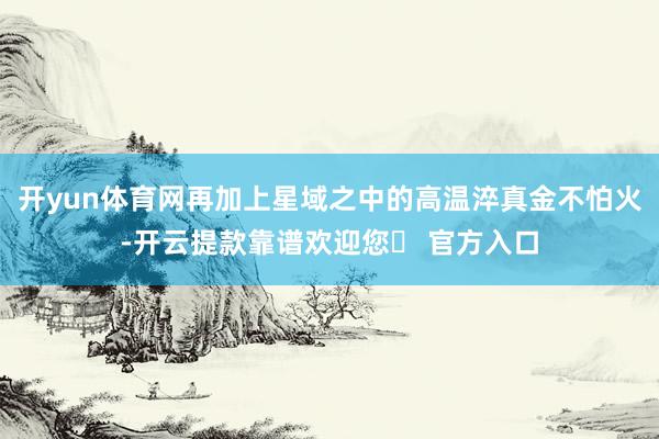 开yun体育网再加上星域之中的高温淬真金不怕火-开云提款靠谱欢迎您✅ 官方入口