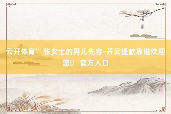 云开体育” 张女士的男儿先容-开云提款靠谱欢迎您✅ 官方入口