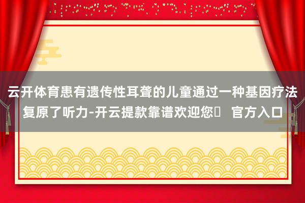 云开体育患有遗传性耳聋的儿童通过一种基因疗法复原了听力-开云提款靠谱欢迎您✅ 官方入口
