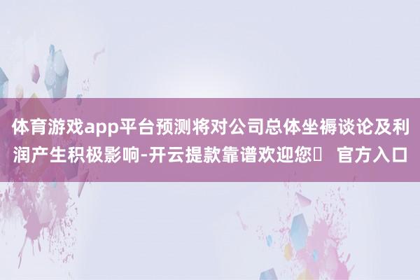体育游戏app平台预测将对公司总体坐褥谈论及利润产生积极影响-开云提款靠谱欢迎您✅ 官方入口