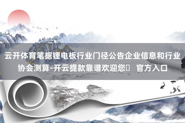 云开体育笔据锂电板行业门径公告企业信息和行业协会测算-开云提款靠谱欢迎您✅ 官方入口