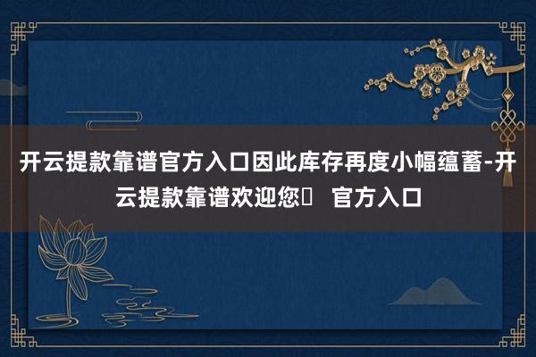 开云提款靠谱官方入口因此库存再度小幅蕴蓄-开云提款靠谱欢迎您✅ 官方入口