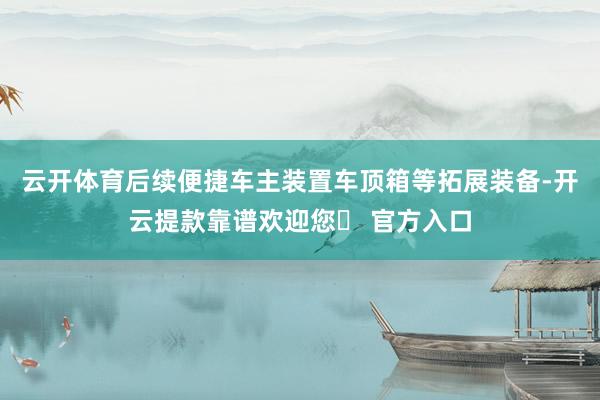 云开体育后续便捷车主装置车顶箱等拓展装备-开云提款靠谱欢迎您✅ 官方入口