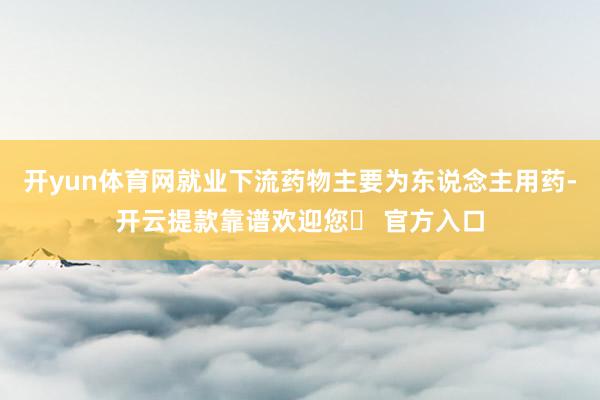 开yun体育网就业下流药物主要为东说念主用药-开云提款靠谱欢迎您✅ 官方入口