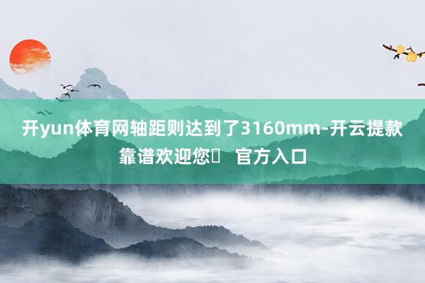开yun体育网轴距则达到了3160mm-开云提款靠谱欢迎您✅ 官方入口
