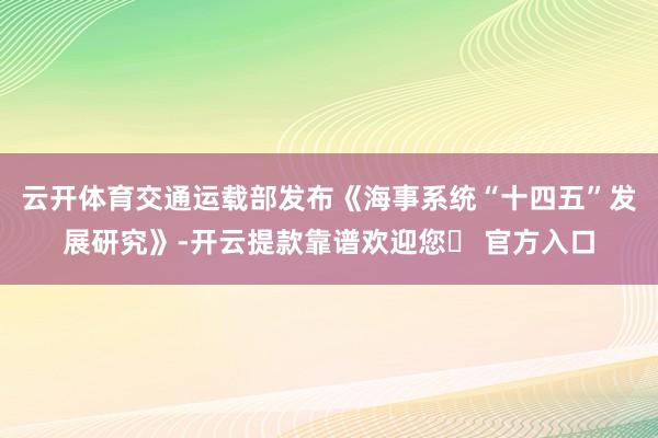 云开体育交通运载部发布《海事系统“十四五”发展研究》-开云提款靠谱欢迎您✅ 官方入口
