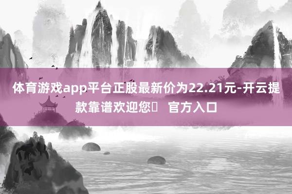 体育游戏app平台正股最新价为22.21元-开云提款靠谱欢迎您✅ 官方入口