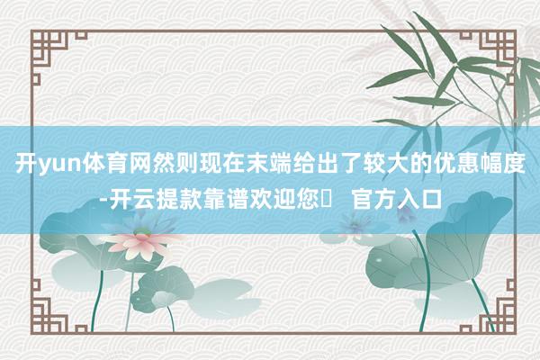 开yun体育网然则现在末端给出了较大的优惠幅度-开云提款靠谱欢迎您✅ 官方入口