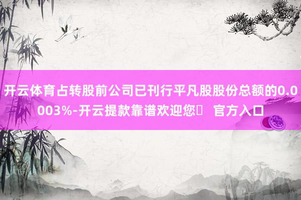 开云体育占转股前公司已刊行平凡股股份总额的0.0003%-开云提款靠谱欢迎您✅ 官方入口
