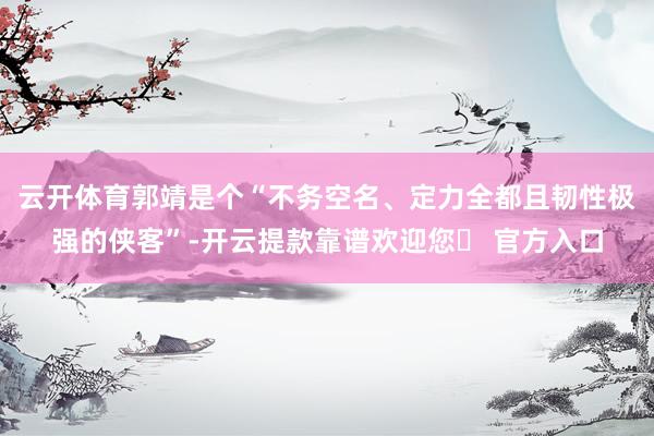 云开体育郭靖是个“不务空名、定力全都且韧性极强的侠客”-开云提款靠谱欢迎您✅ 官方入口