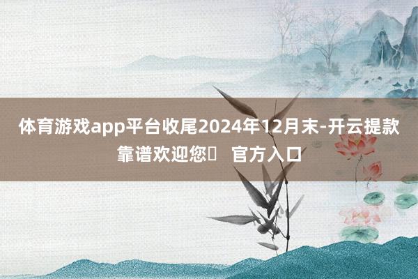体育游戏app平台收尾2024年12月末-开云提款靠谱欢迎您✅ 官方入口