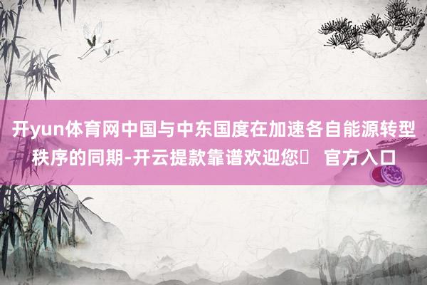 开yun体育网中国与中东国度在加速各自能源转型秩序的同期-开云提款靠谱欢迎您✅ 官方入口