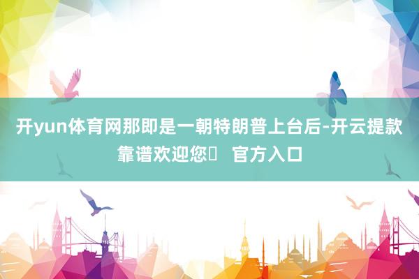 开yun体育网那即是一朝特朗普上台后-开云提款靠谱欢迎您✅ 官方入口