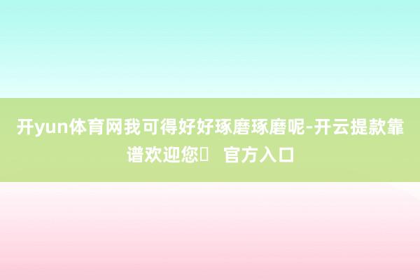 开yun体育网我可得好好琢磨琢磨呢-开云提款靠谱欢迎您✅ 官方入口