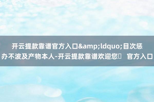 开云提款靠谱官方入口&ldquo;目次惩办不波及产物本人-开云提款靠谱欢迎您✅ 官方入口