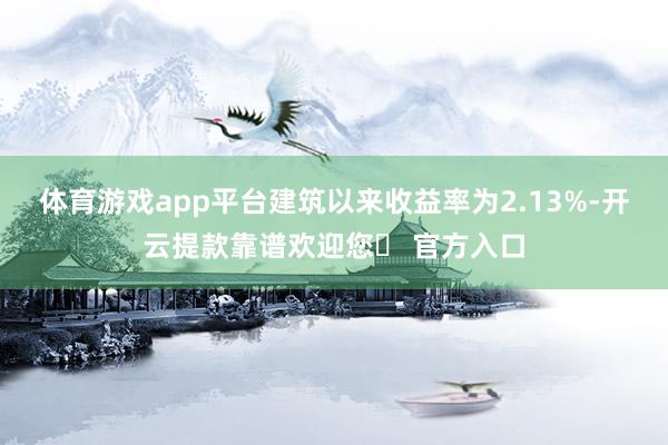 体育游戏app平台建筑以来收益率为2.13%-开云提款靠谱欢迎您✅ 官方入口
