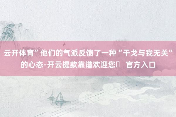 云开体育”他们的气派反馈了一种“干戈与我无关”的心态-开云提款靠谱欢迎您✅ 官方入口
