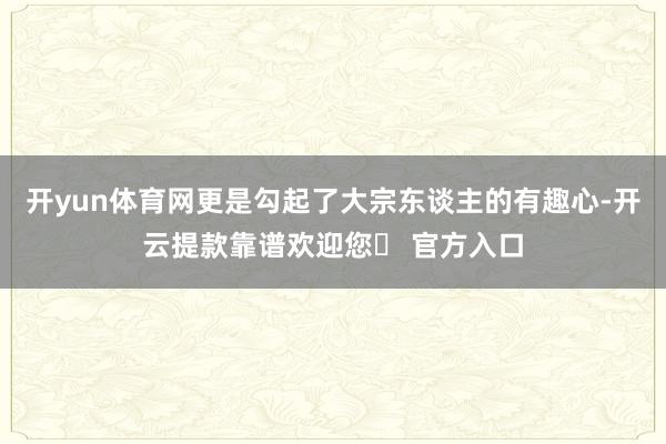 开yun体育网更是勾起了大宗东谈主的有趣心-开云提款靠谱欢迎您✅ 官方入口