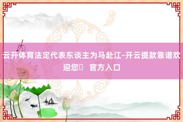 云开体育法定代表东谈主为马赴江-开云提款靠谱欢迎您✅ 官方入口