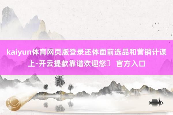 kaiyun体育网页版登录还体面前选品和营销计谋上-开云提款靠谱欢迎您✅ 官方入口