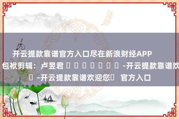 开云提款靠谱官方入口尽在新浪财经APP            						包袱剪辑：卢昱君 				