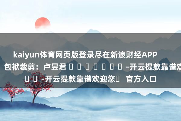 kaiyun体育网页版登录尽在新浪财经APP            						包袱裁剪：卢昱君 	