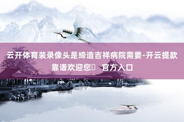 云开体育装录像头是缔造吉祥病院需要-开云提款靠谱欢迎您✅ 官方入口