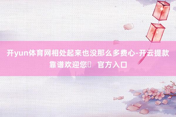 开yun体育网相处起来也没那么多费心-开云提款靠谱欢迎您✅ 官方入口