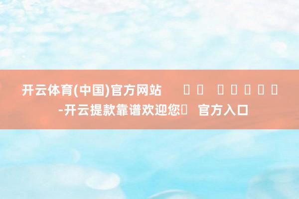 开云体育(中国)官方网站      		  					  -开云提款靠谱欢迎您✅ 官方入口