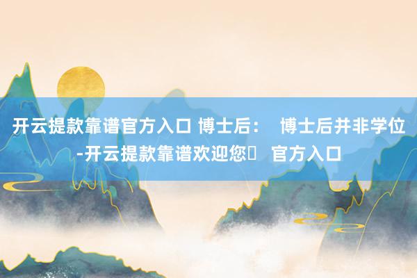 开云提款靠谱官方入口 博士后：  博士后并非学位-开云提款靠谱欢迎您✅ 官方入口