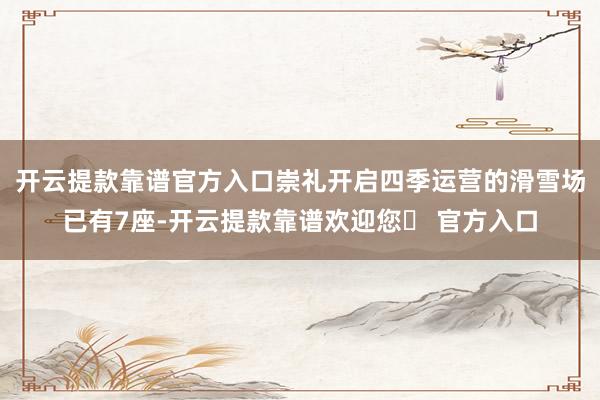 开云提款靠谱官方入口崇礼开启四季运营的滑雪场已有7座-开云提款靠谱欢迎您✅ 官方入口