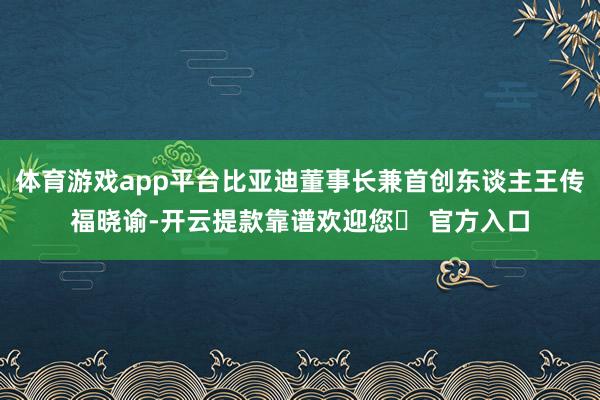 体育游戏app平台比亚迪董事长兼首创东谈主王传福晓谕-开云提款靠谱欢迎您✅ 官方入口