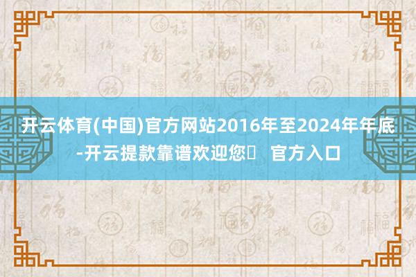 开云体育(中国)官方网站2016年至2024年年底-开云提款靠谱欢迎您✅ 官方入口